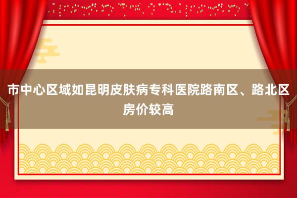 市中心区域如昆明皮肤病专科医院路南区、路北区房价较高